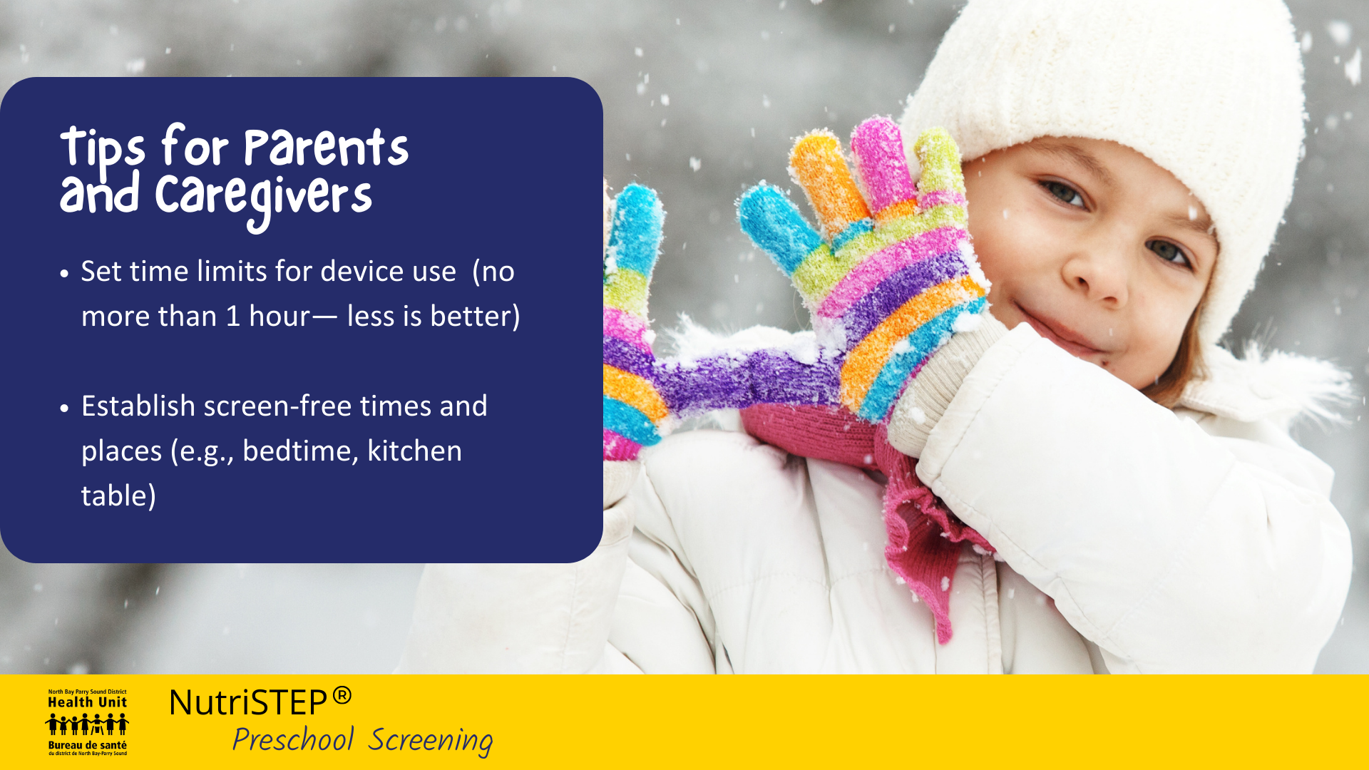 Image of a young child outside in snowy setting, wearing winter jacket, toque and colourful gloves. Text: Tips for parents and caregivers: set time limits for device use (no more than 1 hour— less is better) ; establish screen-free times and places (e.g., bedtime, kitchen table)
